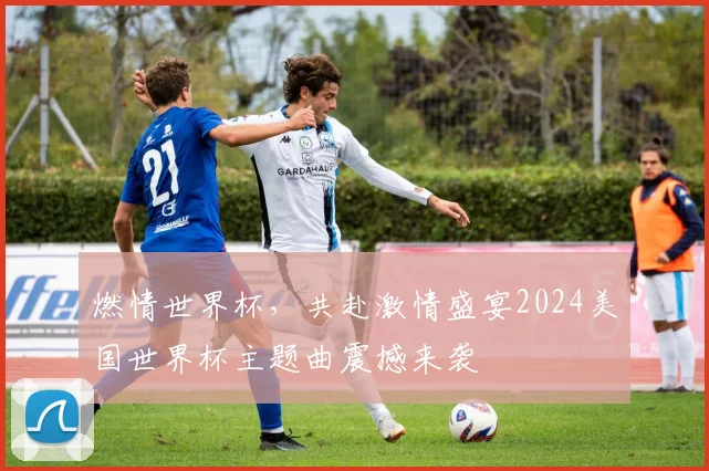 燃情世界杯，共赴激情盛宴2024美国世界杯主题曲震撼来袭