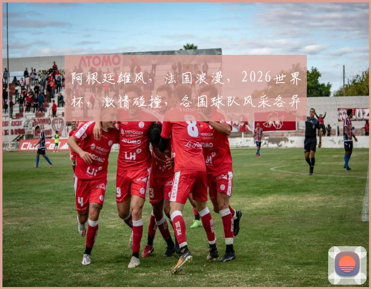 阿根廷雄风，法国浪漫，2026世界杯，激情碰撞，各国球队风采各异，共绘辉煌画卷
